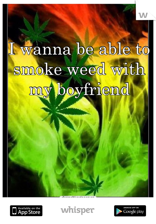I wanna be able to smoke weed with my boyfriend 
