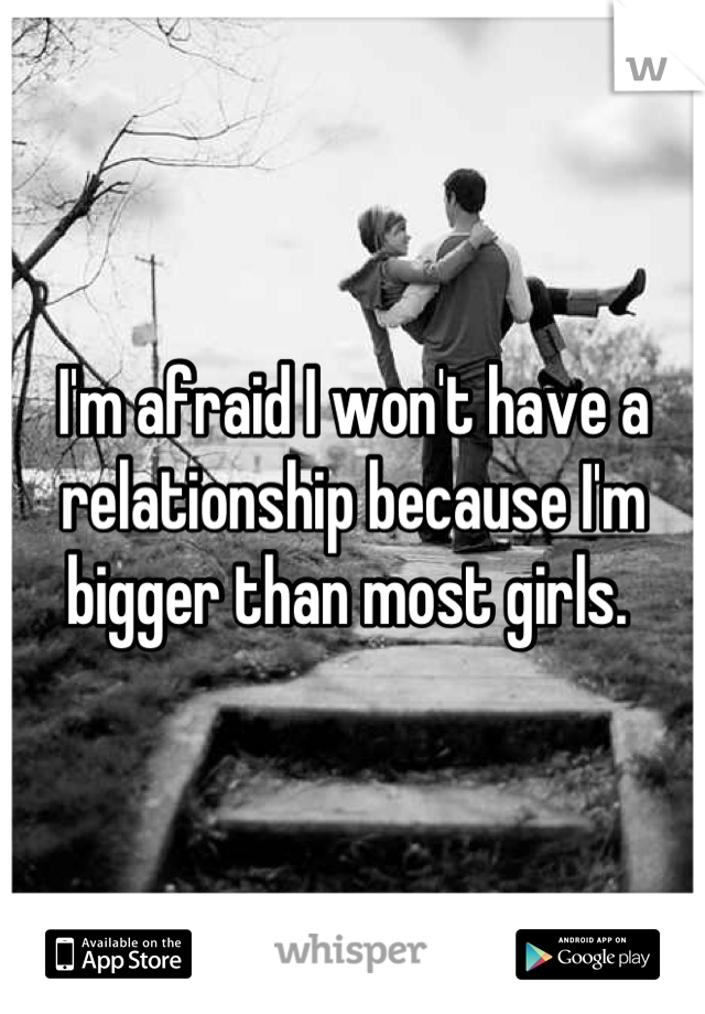 I'm afraid I won't have a relationship because I'm bigger than most girls. 