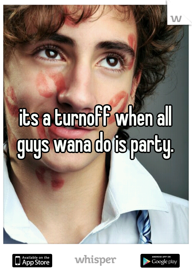its a turnoff when all guys wana do is party. 