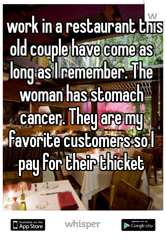 I work in a restaurant this old couple have come as long as I remember. The woman has stomach cancer. They are my favorite customers so I pay for their thicket 