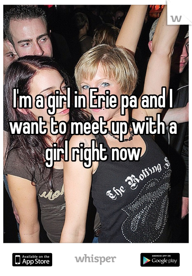 I'm a girl in Erie pa and I want to meet up with a girl right now
