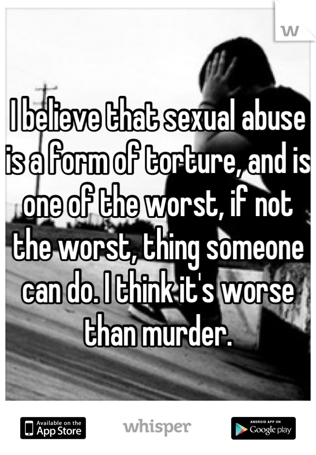 I believe that sexual abuse is a form of torture, and is one of the worst, if not the worst, thing someone can do. I think it's worse than murder.