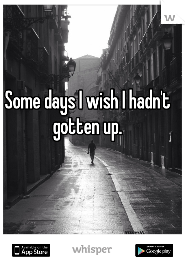 Some days I wish I hadn't gotten up.
