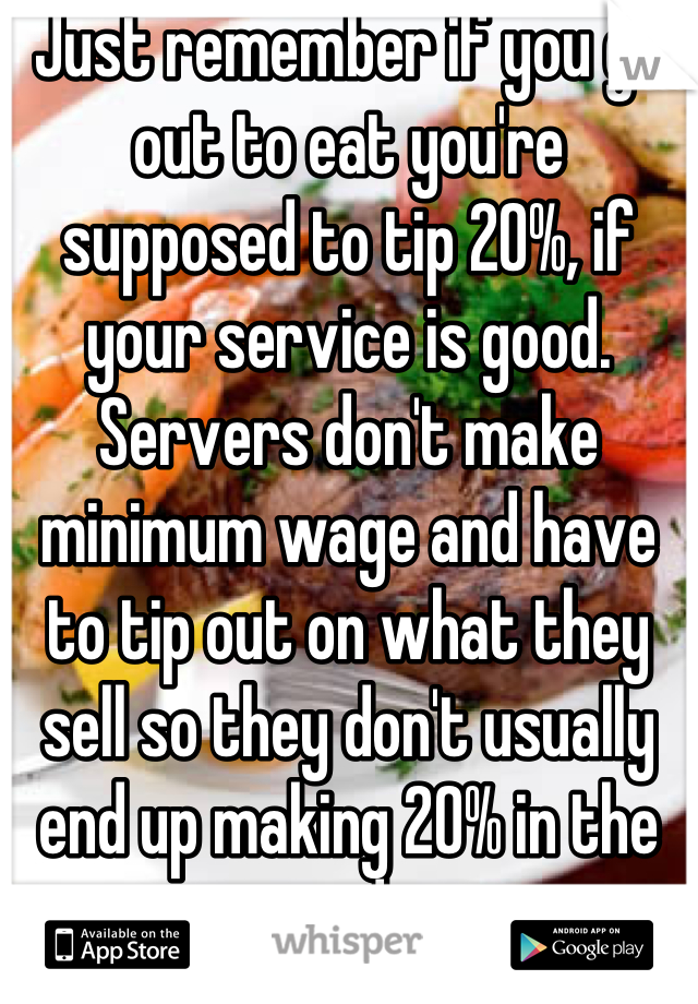 Just remember if you go out to eat you're supposed to tip 20%, if your service is good. Servers don't make minimum wage and have to tip out on what they sell so they don't usually end up making 20% in the end.