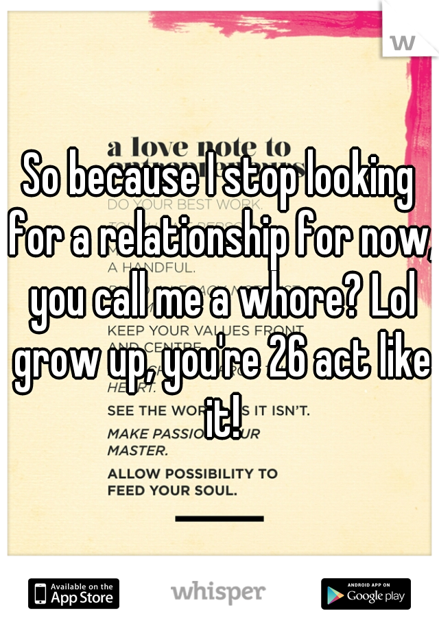 So because I stop looking for a relationship for now, you call me a whore? Lol grow up, you're 26 act like it!