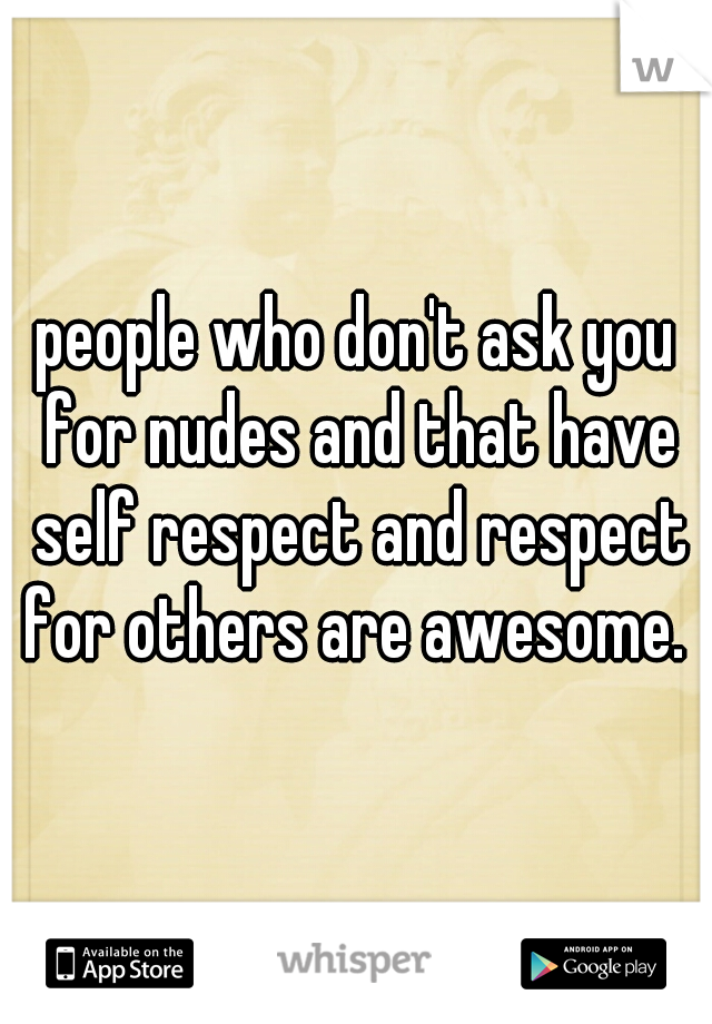 people who don't ask you for nudes and that have self respect and respect for others are awesome. 