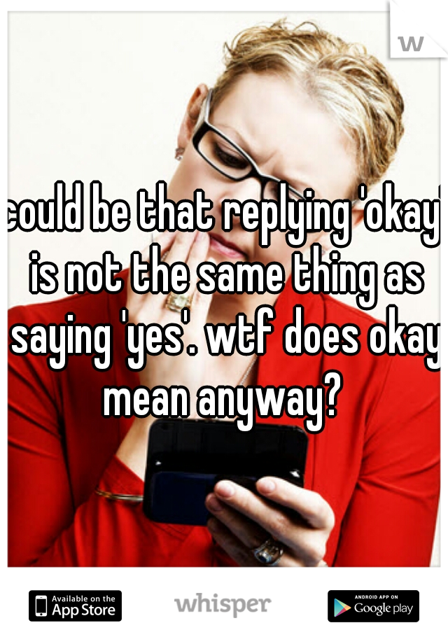 could be that replying 'okay' is not the same thing as saying 'yes'. wtf does okay mean anyway? 