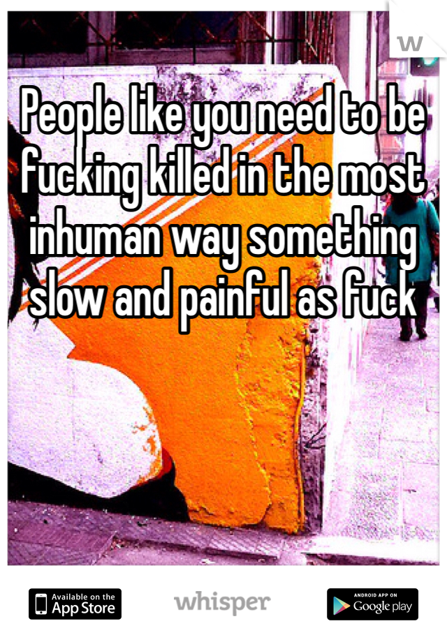 People like you need to be fucking killed in the most inhuman way something slow and painful as fuck 