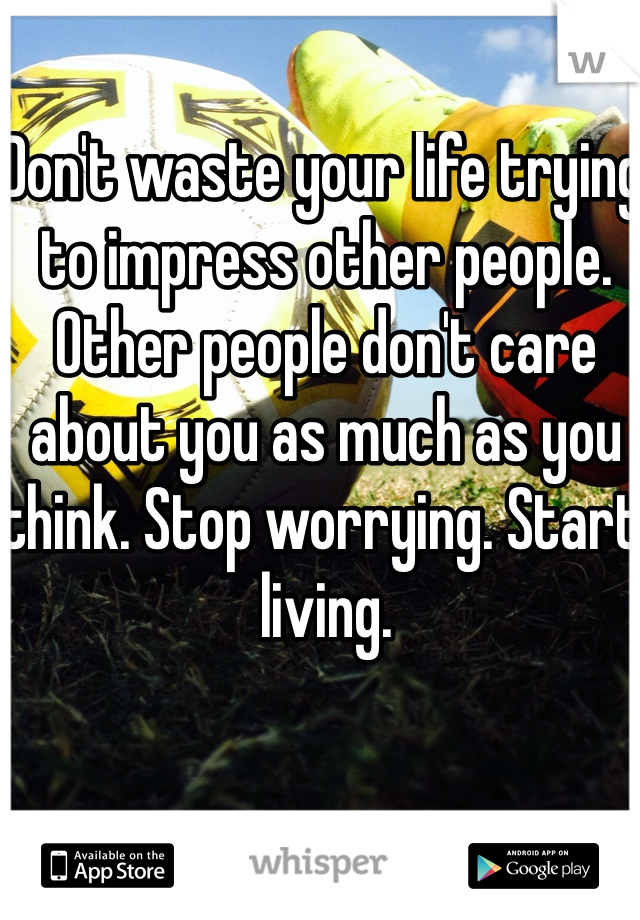 Don't waste your life trying to impress other people. Other people don't care about you as much as you think. Stop worrying. Start living.