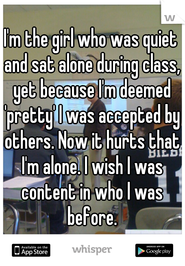 I'm the girl who was quiet and sat alone during class, yet because I'm deemed 'pretty' I was accepted by others. Now it hurts that I'm alone. I wish I was content in who I was before.
