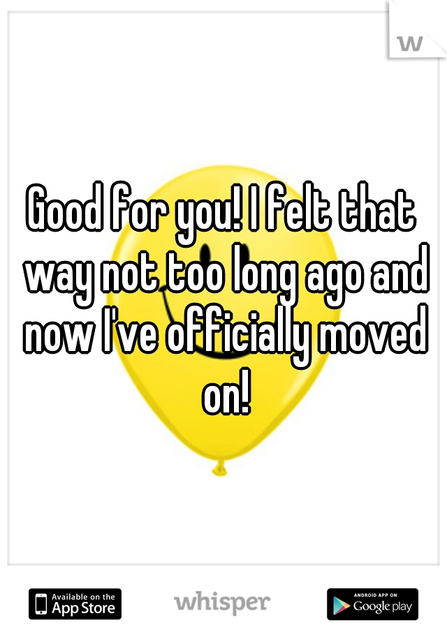 Good for you! I felt that way not too long ago and now I've officially moved on!