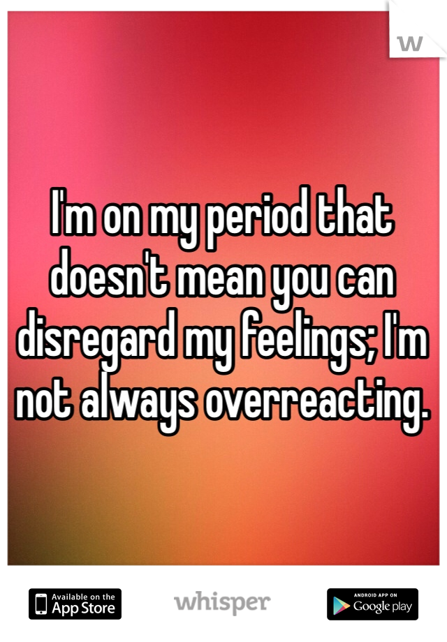 I'm on my period that doesn't mean you can disregard my feelings; I'm not always overreacting.