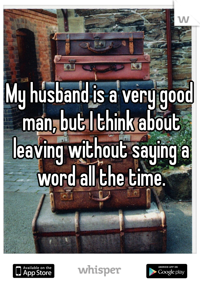 My husband is a very good man, but I think about leaving without saying a word all the time.