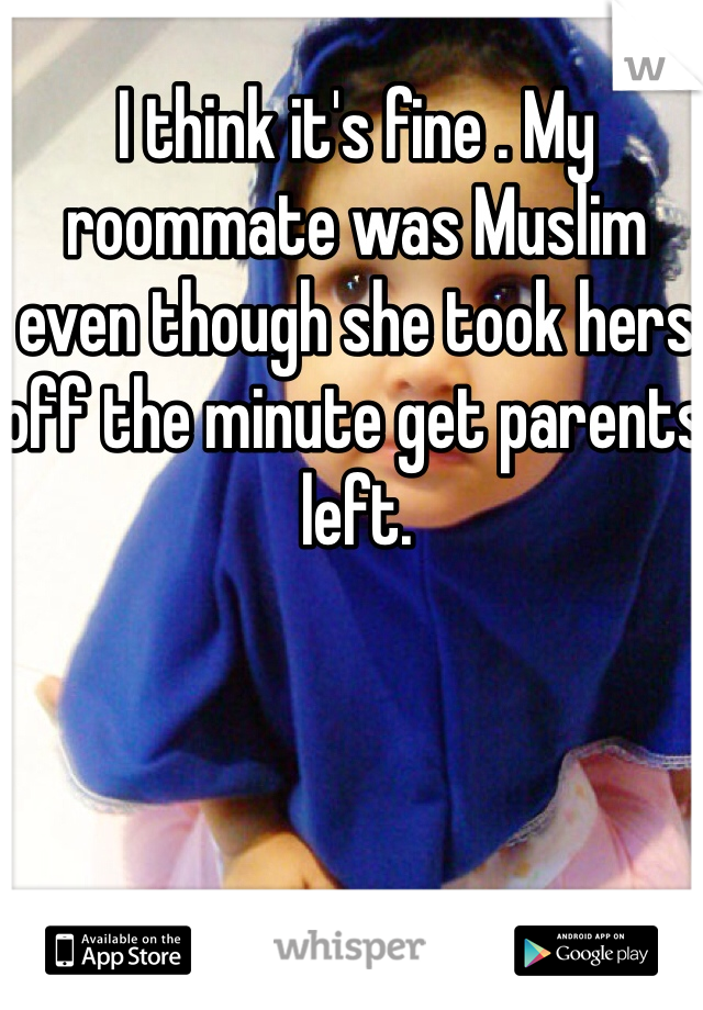 I think it's fine . My roommate was Muslim even though she took hers off the minute get parents left.