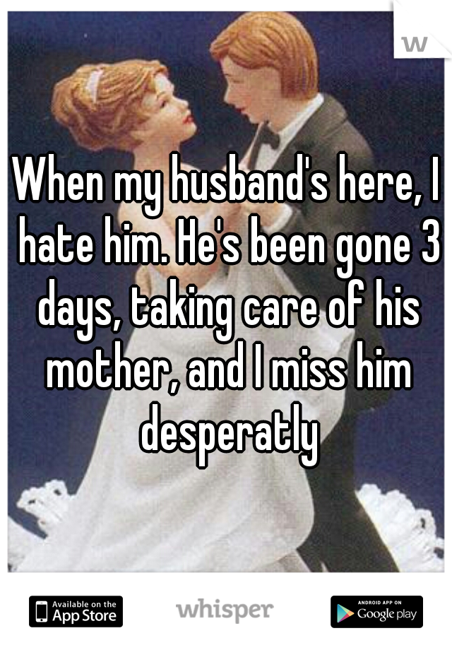 When my husband's here, I hate him. He's been gone 3 days, taking care of his mother, and I miss him desperatly