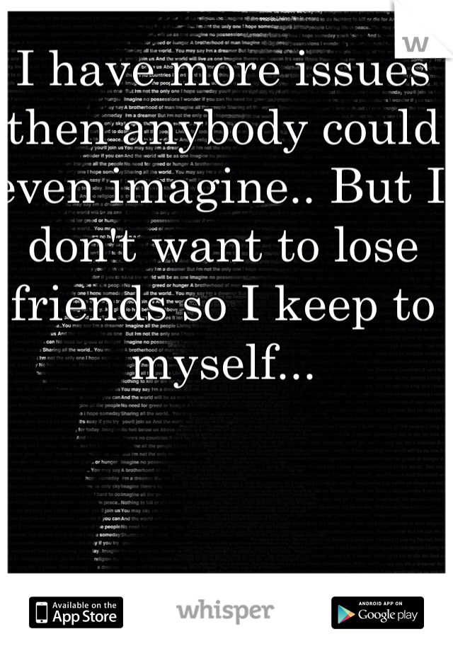 I have more issues then anybody could even imagine.. But I don't want to lose friends so I keep to myself...