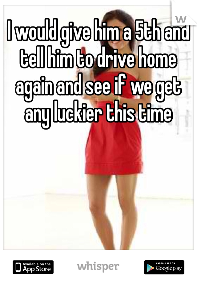 I would give him a 5th and tell him to drive home again and see if we get any luckier this time 