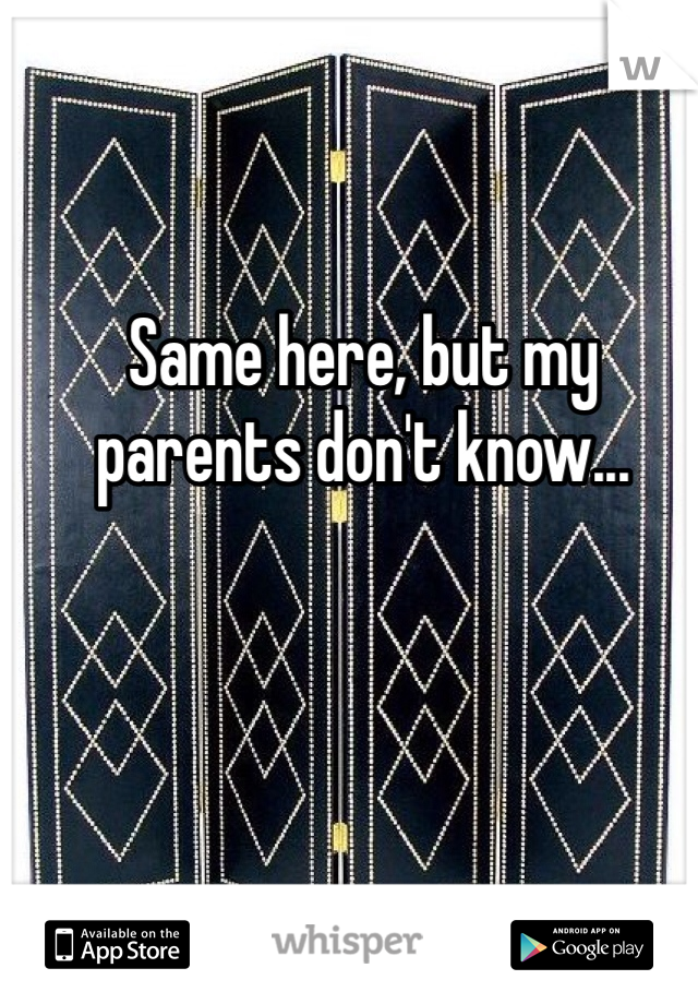 Same here, but my parents don't know...