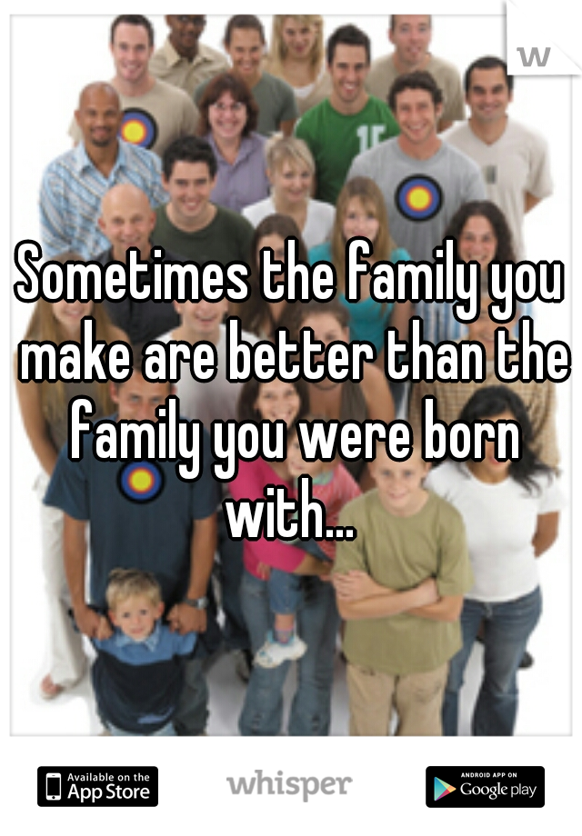 Sometimes the family you make are better than the family you were born with... 