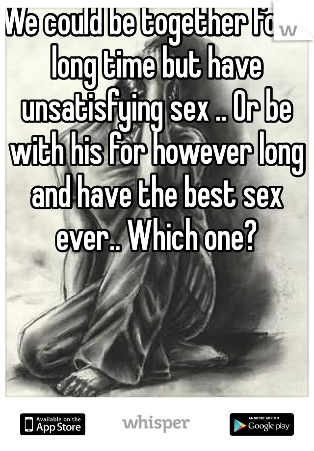 We could be together for a long time but have unsatisfying sex .. Or be with his for however long and have the best sex ever.. Which one?
