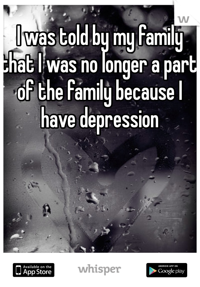 I was told by my family that I was no longer a part of the family because I have depression 


