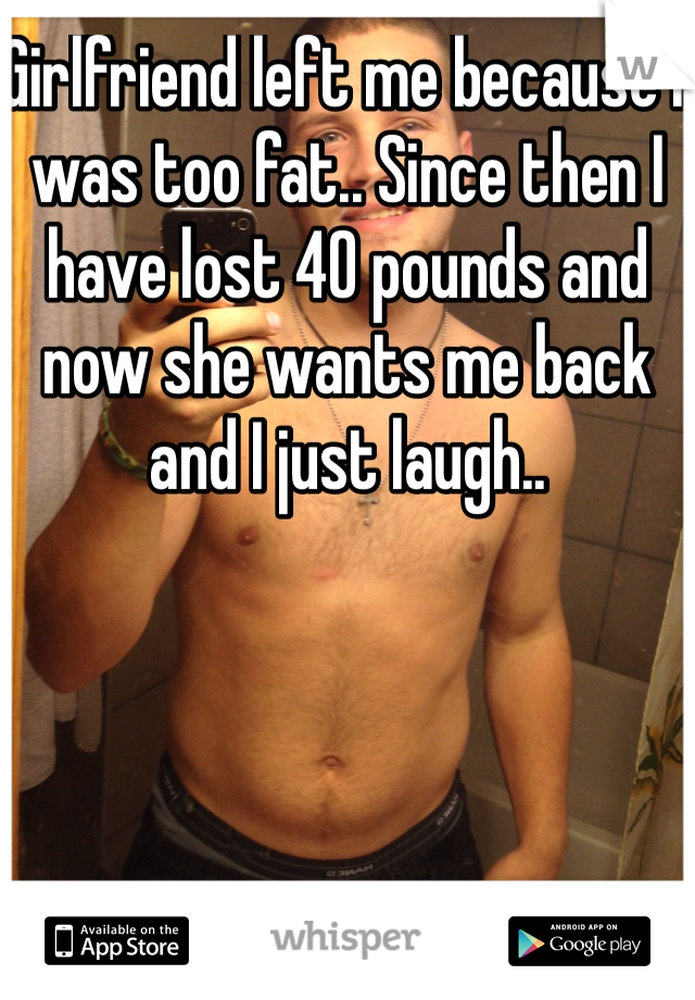 Girlfriend left me because I was too fat.. Since then I have lost 40 pounds and now she wants me back and I just laugh.. 