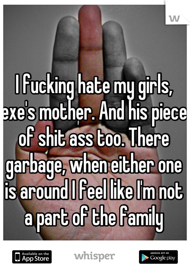 I fucking hate my girls, exe's mother. And his piece of shit ass too. There garbage, when either one is around I feel like I'm not a part of the family