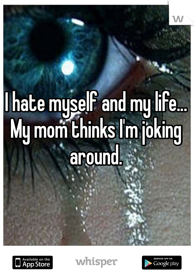 I hate myself and my life... My mom thinks I'm joking around.
