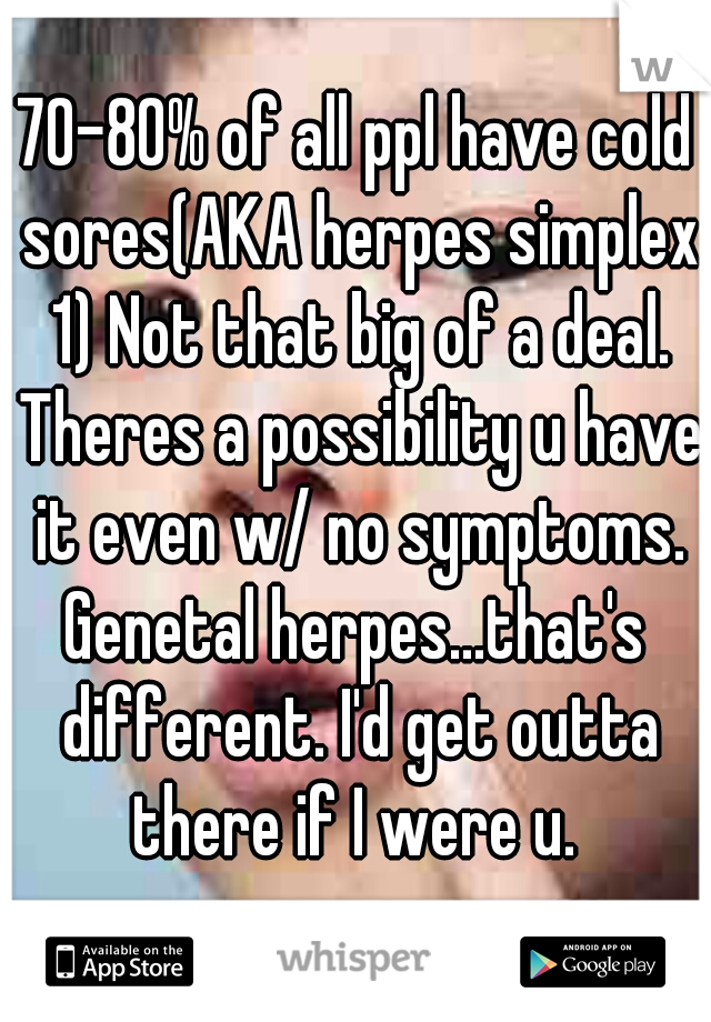 70-80% of all ppl have cold sores(AKA herpes simplex 1) Not that big of a deal. Theres a possibility u have it even w/ no symptoms.
Genetal herpes...that's different. I'd get outta there if I were u. 