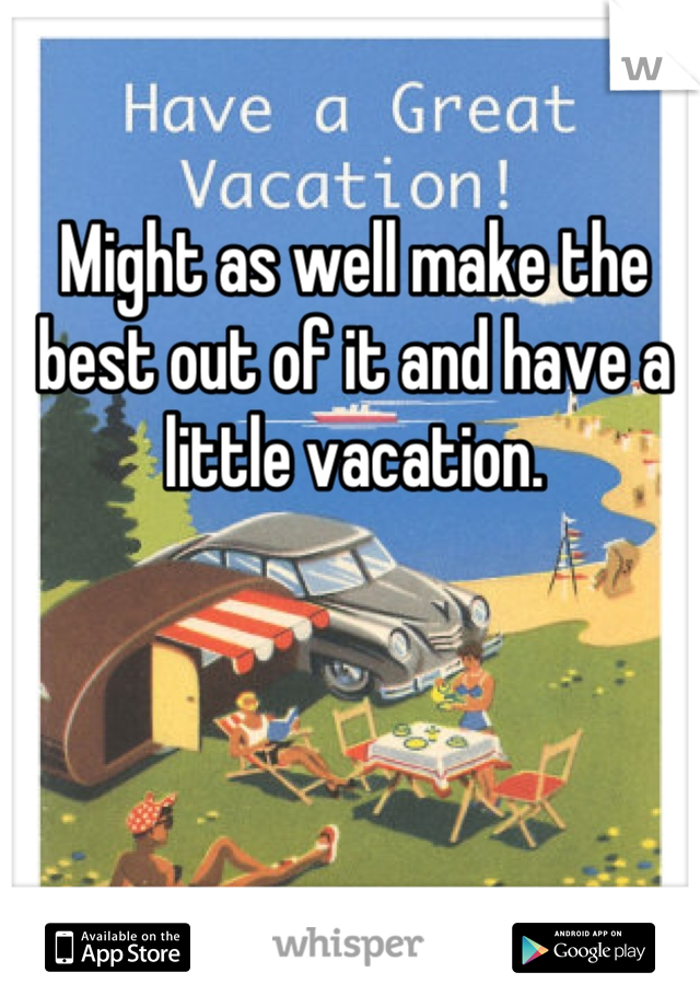 Might as well make the best out of it and have a little vacation.