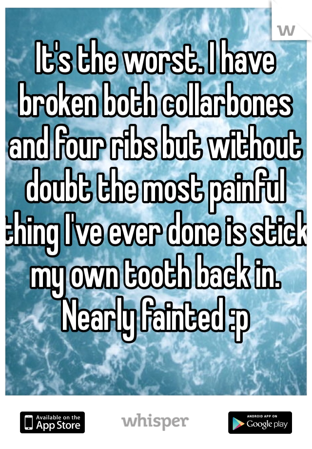 It's the worst. I have broken both collarbones and four ribs but without doubt the most painful thing I've ever done is stick my own tooth back in. Nearly fainted :p