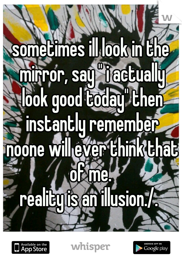 sometimes ill look in the mirror, say " i actually look good today" then instantly remember noone will ever think that of me. 
reality is an illusion./. 
