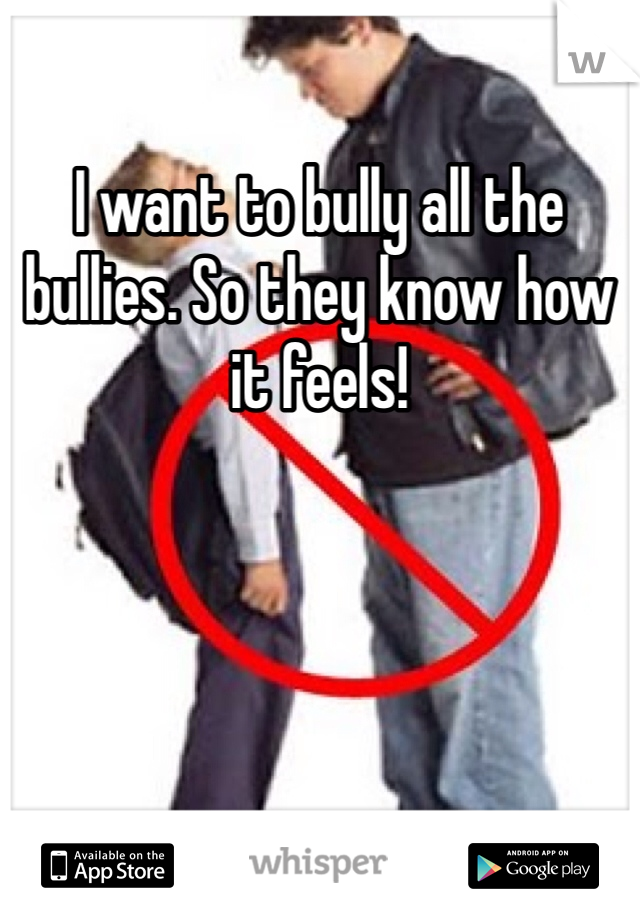 I want to bully all the bullies. So they know how it feels! 