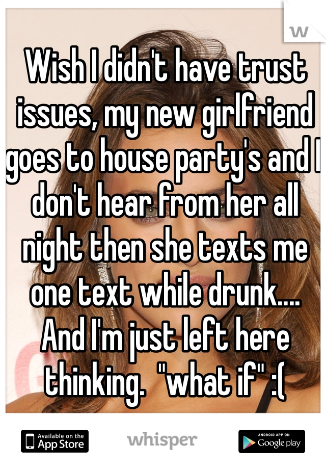 Wish I didn't have trust issues, my new girlfriend goes to house party's and I don't hear from her all night then she texts me one text while drunk....   And I'm just left here thinking.  "what if" :( 