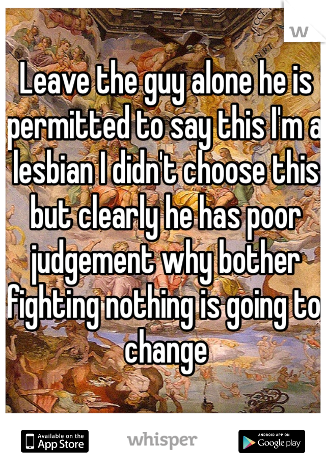 Leave the guy alone he is permitted to say this I'm a lesbian I didn't choose this but clearly he has poor judgement why bother fighting nothing is going to change 