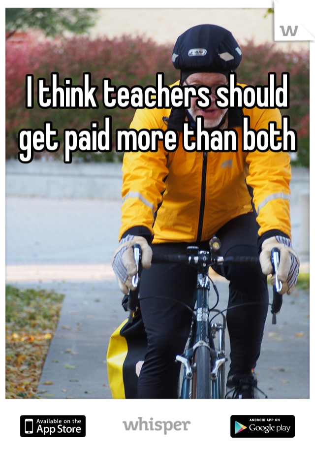 I think teachers should get paid more than both