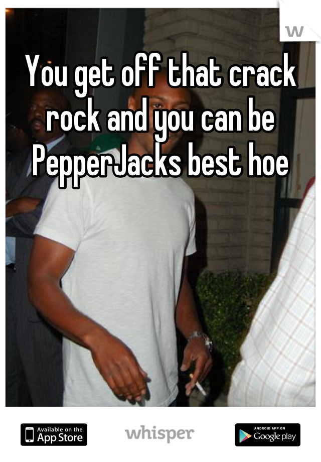 You get off that crack rock and you can be PepperJacks best hoe