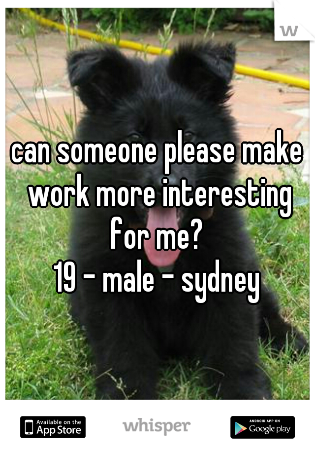 can someone please make work more interesting for me? 
19 - male - sydney