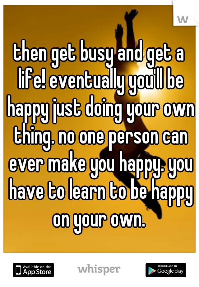 then get busy and get a life! eventually you'll be happy just doing your own thing. no one person can ever make you happy. you have to learn to be happy on your own. 