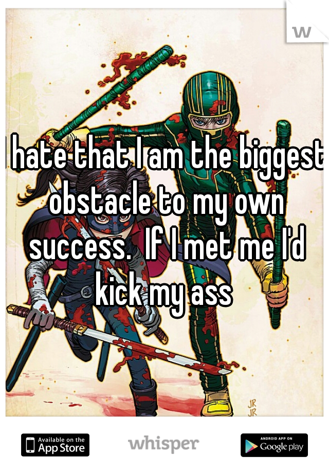 I hate that I am the biggest obstacle to my own success.  If I met me I'd kick my ass 