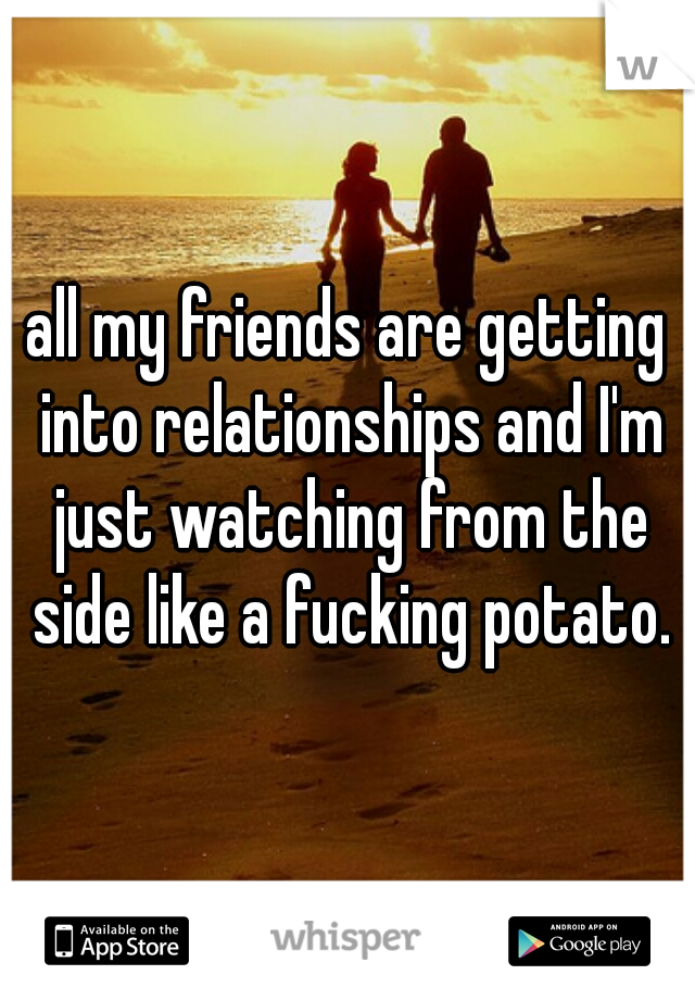 all my friends are getting into relationships and I'm just watching from the side like a fucking potato.