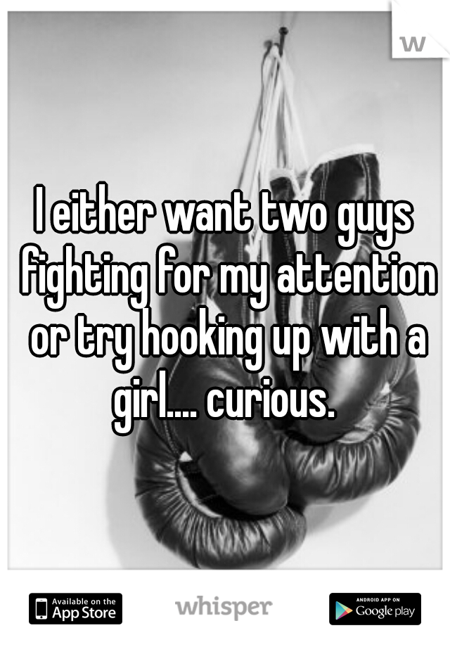 I either want two guys fighting for my attention or try hooking up with a girl.... curious. 