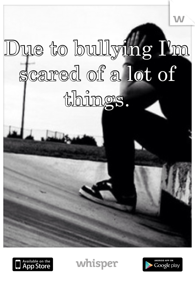 Due to bullying I'm scared of a lot of things. 