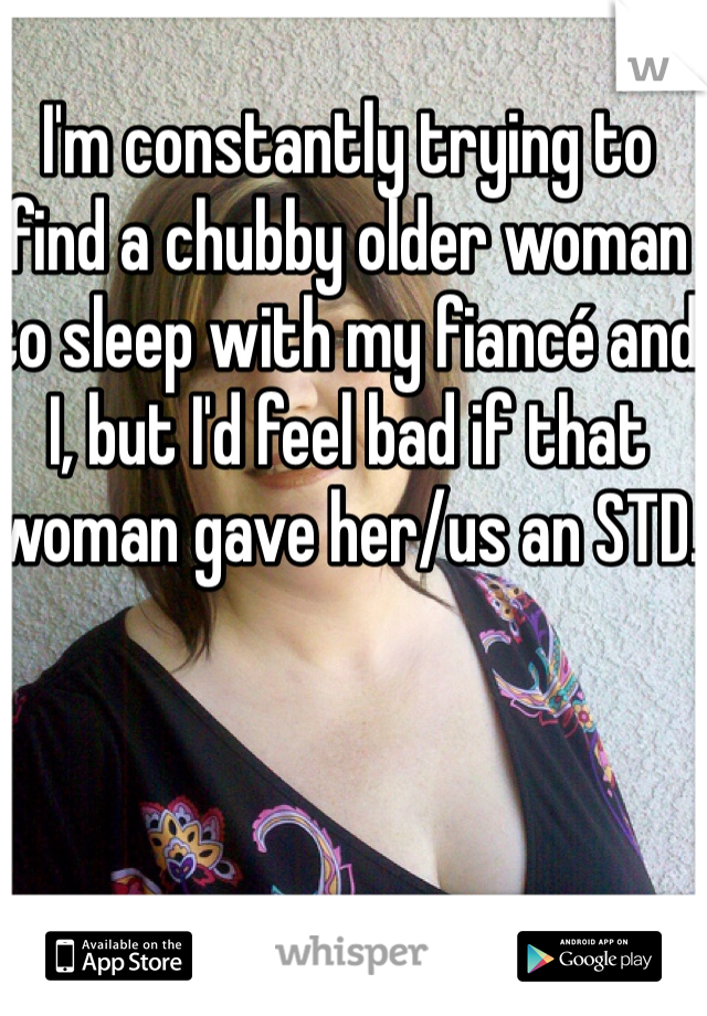 I'm constantly trying to find a chubby older woman to sleep with my fiancé and I, but I'd feel bad if that woman gave her/us an STD.