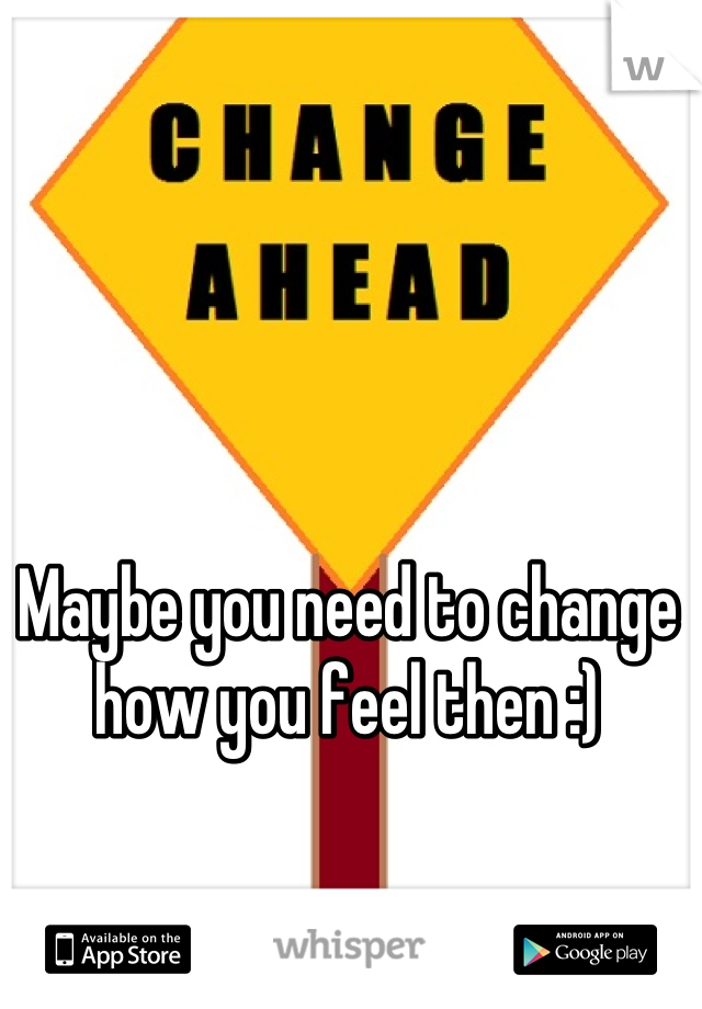 Maybe you need to change how you feel then :) 

