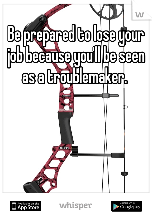 Be prepared to lose your job because you'll be seen as a troublemaker. 