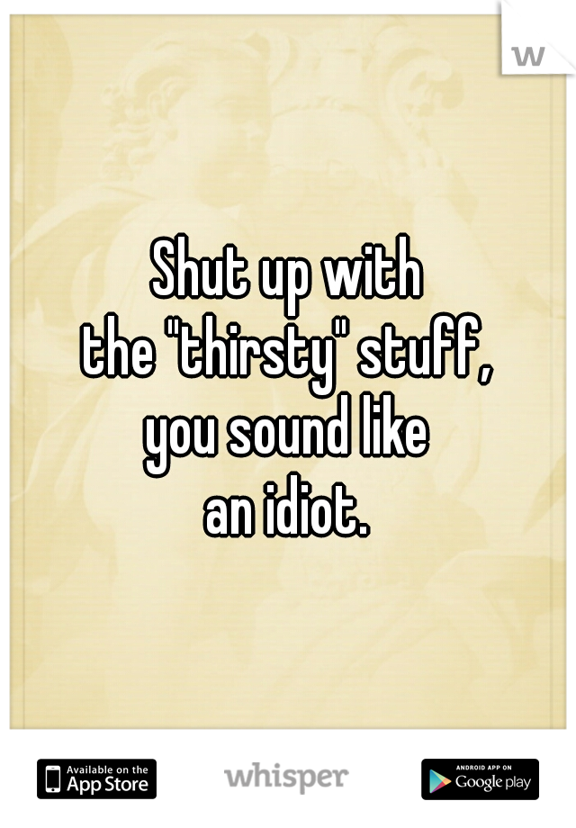 Shut up with
the "thirsty" stuff,
you sound like
an idiot.