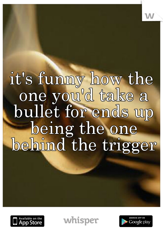 it's funny how the one you'd take a bullet for ends up being the one behind the trigger