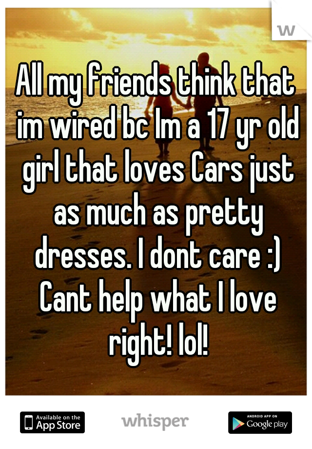 All my friends think that im wired bc Im a 17 yr old girl that loves Cars just as much as pretty dresses. I dont care :) Cant help what I love right! lol!