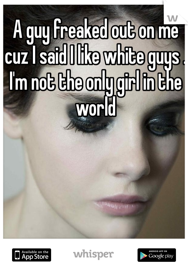 A guy freaked out on me cuz I said I like white guys . I'm not the only girl in the world 